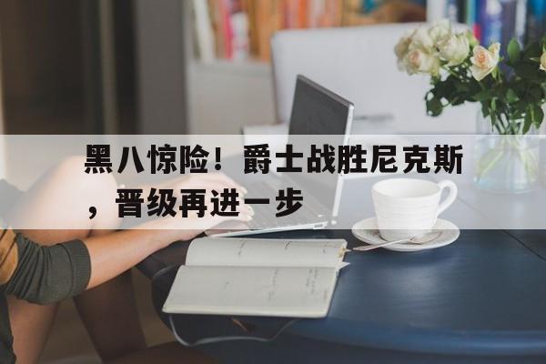 黑八惊险!爵士战胜尼克斯,晋级再进一步的简单介绍 黑八惊险!爵士战胜尼克斯,晋级再进一步的简单介绍