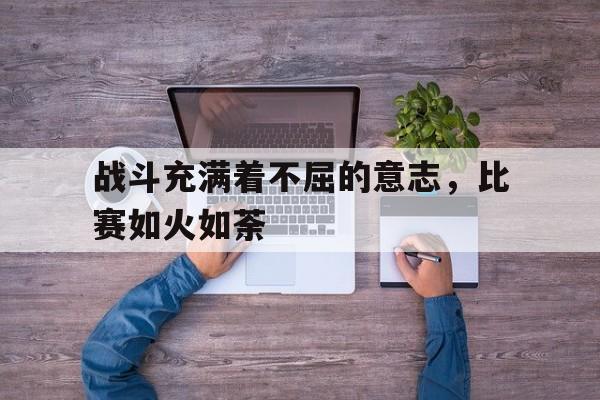 大发娱乐平台-包含战斗充满着不屈的意志，比赛如火如荼的词条