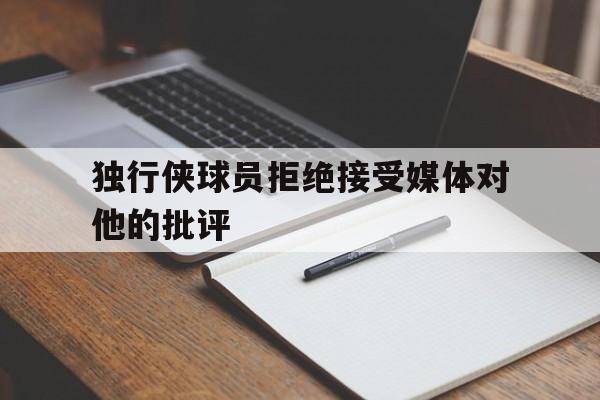 独行侠球员拒绝接受媒体对他的批评的简单介绍 独行侠球员拒绝接受媒体对他的批评的简单介绍